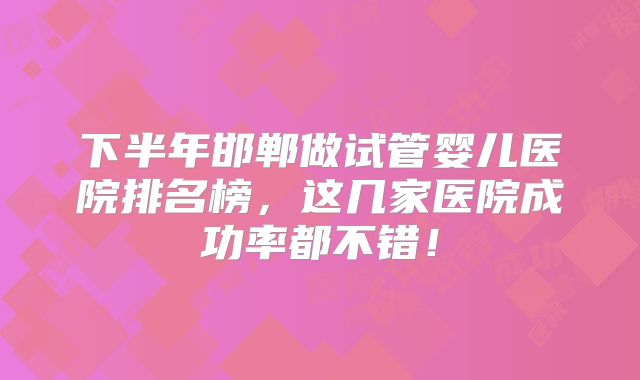 下半年邯郸做试管婴儿医院排名榜,这几家医院成功率都不错!