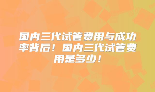 国内三代试管费用与成功率背后！国内三代试管费用是多少！