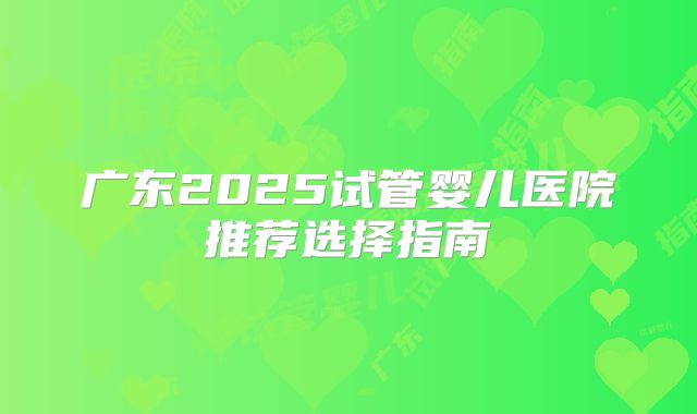 广东2025试管婴儿医院推荐选择指南