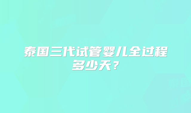 泰国三代试管婴儿全过程多少天？