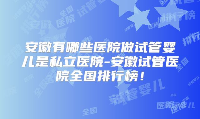 安徽有哪些医院做试管婴儿是私立医院-安徽试管医院全国排行榜！