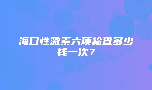 海口性激素六项检查多少钱一次？