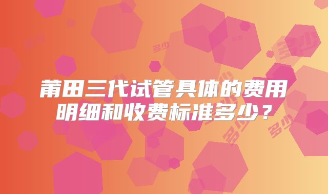 莆田三代试管具体的费用明细和收费标准多少？