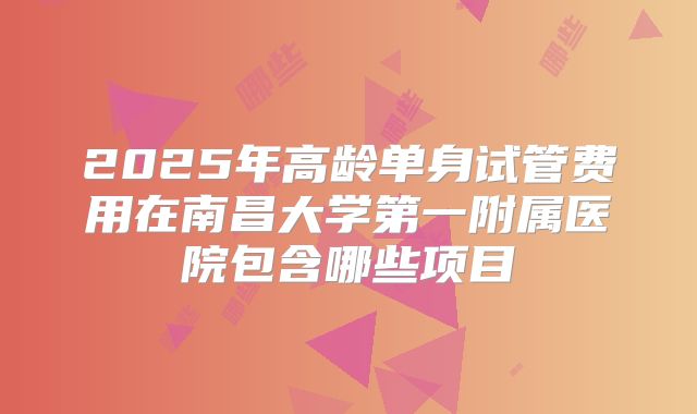 2025年高龄单身试管费用在南昌大学第一附属医院包含哪些项目