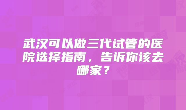 武汉可以做三代试管的医院选择指南，告诉你该去哪家？