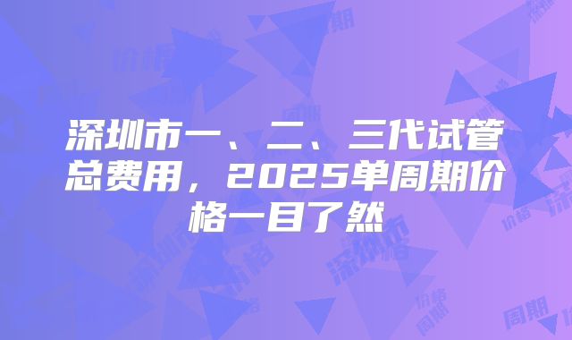 深圳市一、二、三代试管总费用，2025单周期价格一目了然