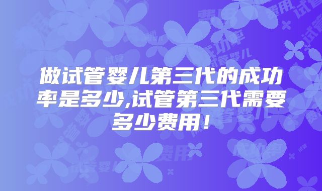 做试管婴儿第三代的成功率是多少,试管第三代需要多少费用！