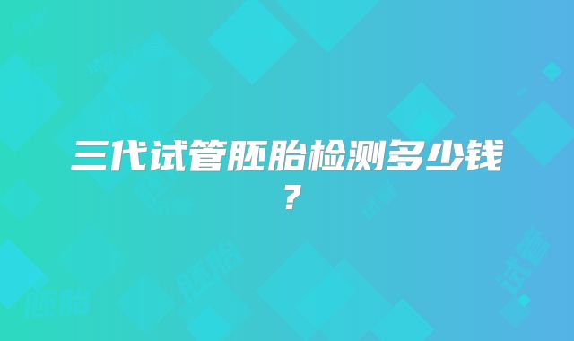 三代试管胚胎检测多少钱？
