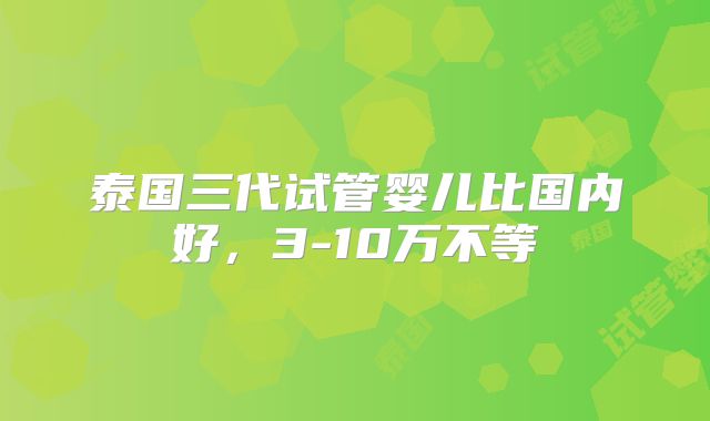 泰国三代试管婴儿比国内好，3-10万不等