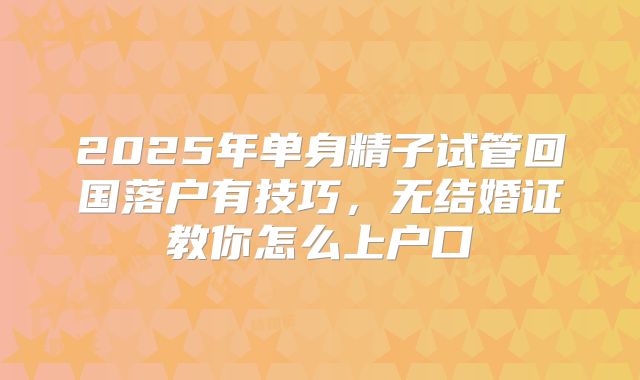 2025年单身精子试管回国落户有技巧，无结婚证教你怎么上户口