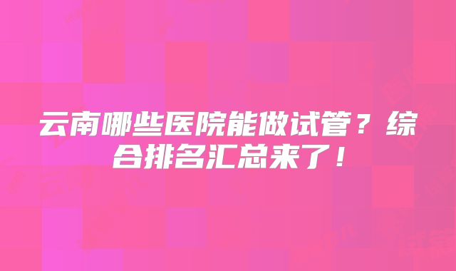 云南哪些医院能做试管？综合排名汇总来了！