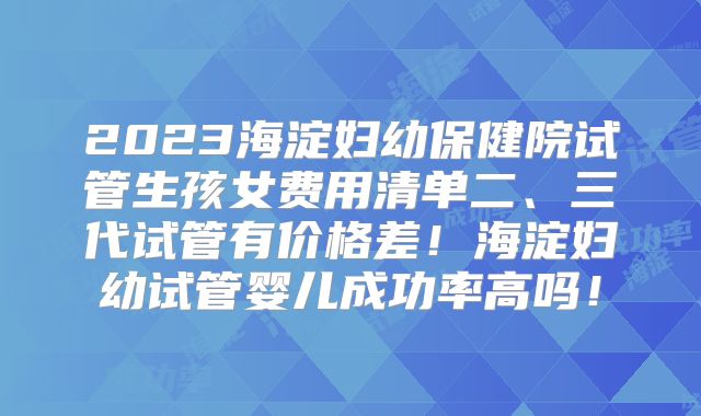 2023海淀妇幼保健院试管生孩女费用清单二、三代试管有价格差!海淀妇幼试管婴儿成功率高吗!