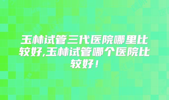 玉林试管三代医院哪里比较好,玉林试管哪个医院比较好！