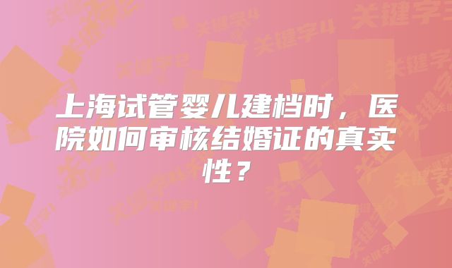 上海试管婴儿建档时，医院如何审核结婚证的真实性？