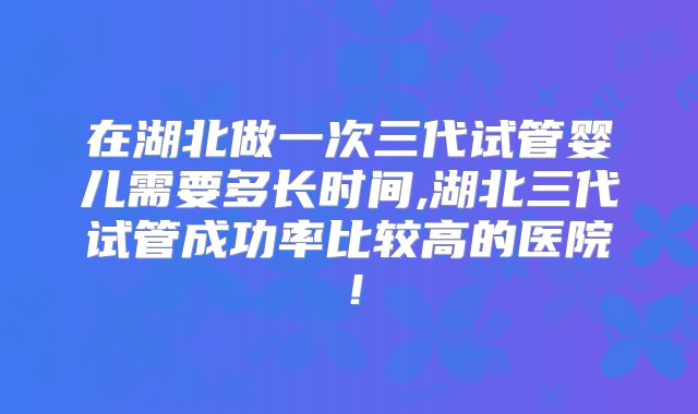 在湖北做一次三代试管婴儿需要多长时间,湖北三代试管成功率比较高的医院！