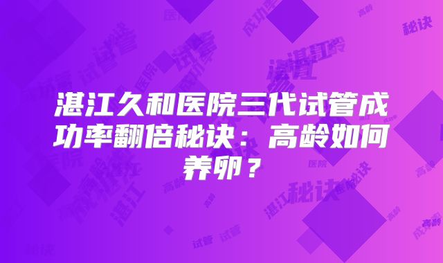 湛江久和医院三代试管成功率翻倍秘诀：高龄如何养卵？