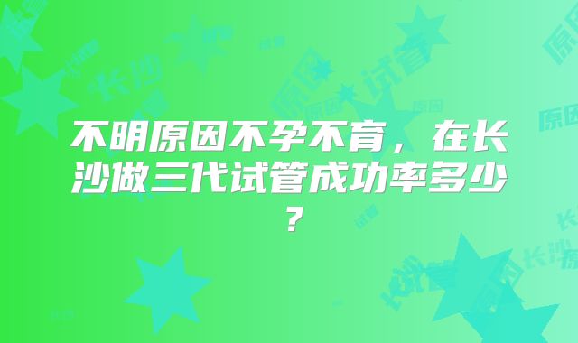 不明原因不孕不育,在长沙做三代试管成功率多少?