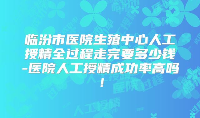 临汾市医院生殖中心人工授精全过程走完要多少钱-医院人工授精成功率高吗！