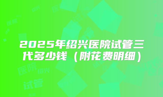 2025年绍兴医院试管三代多少钱（附花费明细）