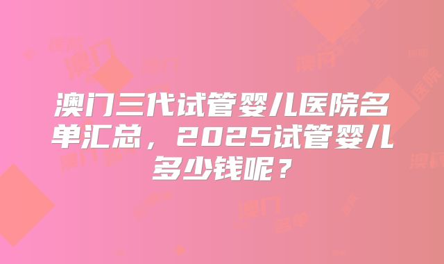 澳门三代试管婴儿医院名单汇总，2025试管婴儿多少钱呢？