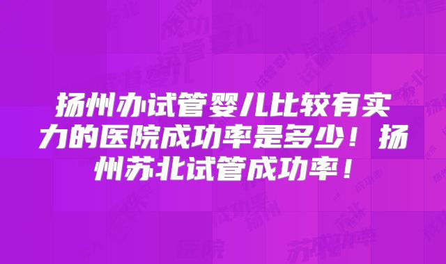 扬州办试管婴儿比较有实力的医院成功率是多少！扬州苏北试管成功率！