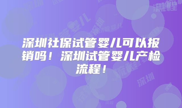 深圳社保试管婴儿可以报销吗!深圳试管婴儿产检流程!