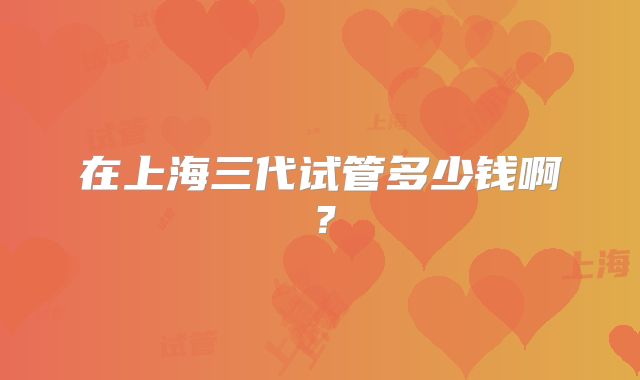 在上海三代试管多少钱啊？