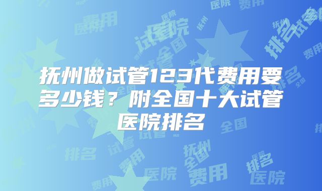 抚州做试管123代费用要多少钱？附全国十大试管医院排名