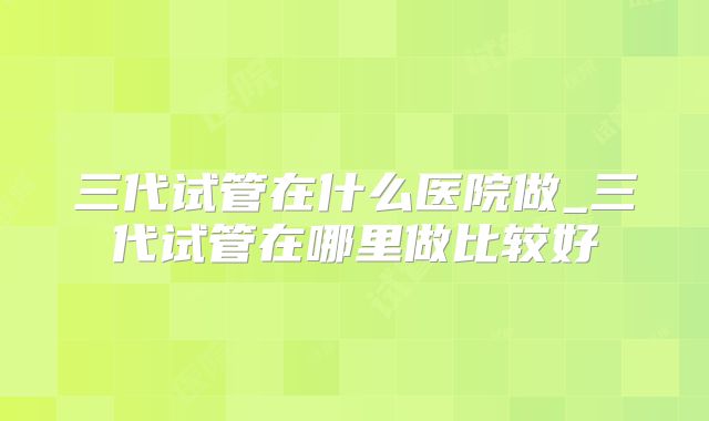 三代试管在什么医院做_三代试管在哪里做比较好