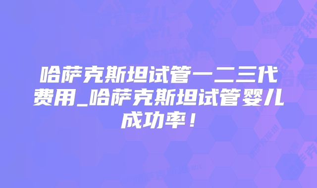 哈萨克斯坦试管一二三代费用_哈萨克斯坦试管婴儿成功率！