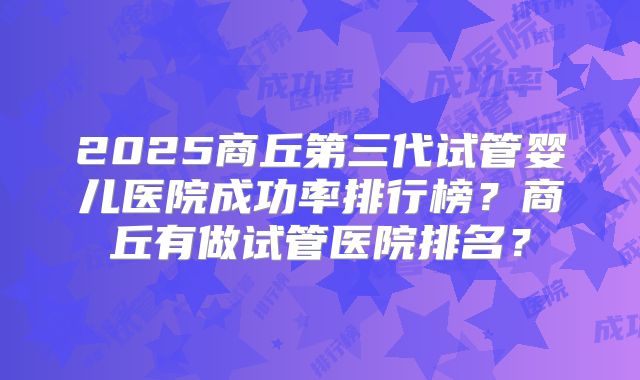 2025商丘第三代试管婴儿医院成功率排行榜?商丘有做试管医院排名?