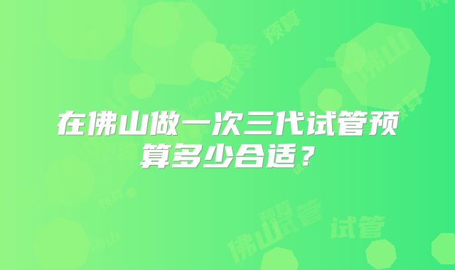 在佛山做一次三代试管预算多少合适？
