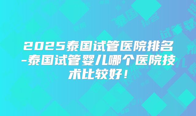 2025泰国试管医院排名-泰国试管婴儿哪个医院技术比较好！