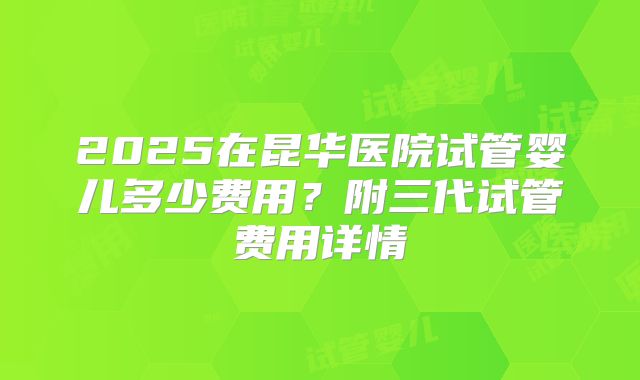 2025在昆华医院试管婴儿多少费用？附三代试管费用详情