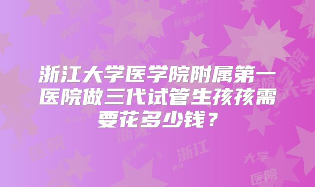 浙江大学医学院附属第一医院做三代试管生孩孩需要花多少钱？