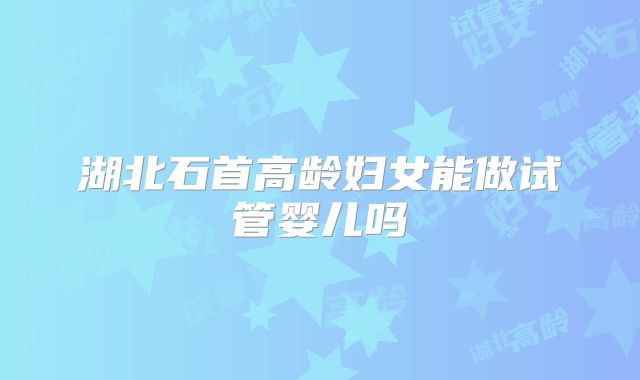湖北石首高龄妇女能做试管婴儿吗