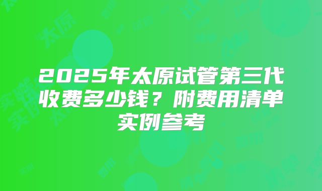 2025年太原试管第三代收费多少钱？附费用清单实例参考