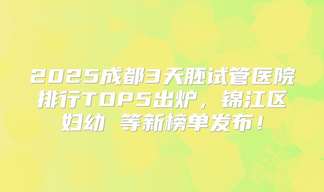 2025成都3天胚试管医院排行TOP5出炉，锦江区妇幼 等新榜单发布！