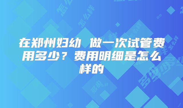 在郑州妇幼 做一次试管费用多少?费用明细是怎么样的