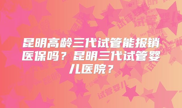 昆明高龄三代试管能报销医保吗？昆明三代试管婴儿医院？