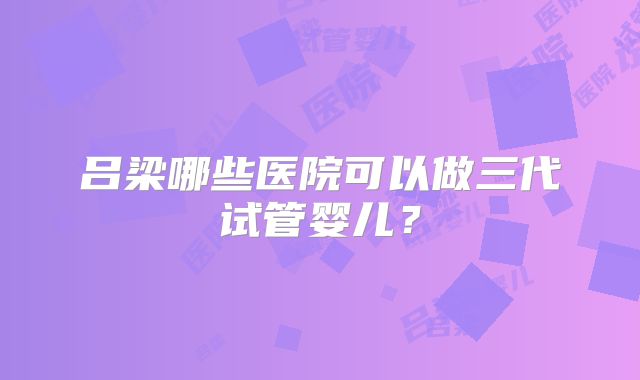 吕梁哪些医院可以做三代试管婴儿？