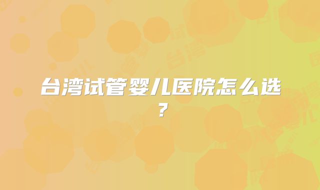 台湾试管婴儿医院怎么选?