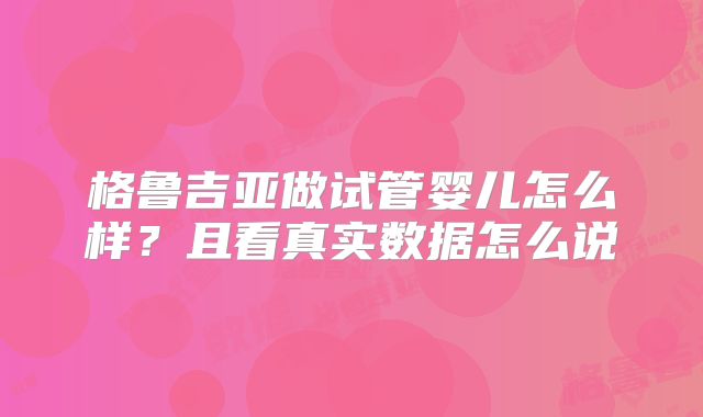 格鲁吉亚做试管婴儿怎么样?且看真实数据怎么说