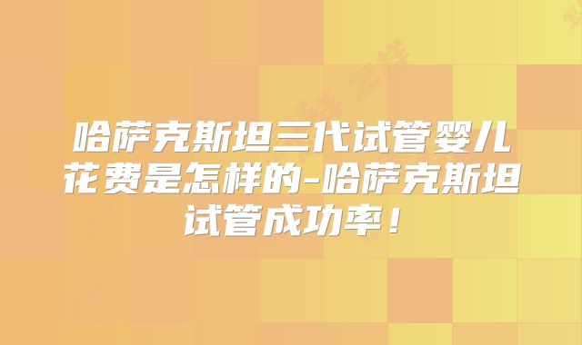 哈萨克斯坦三代试管婴儿花费是怎样的-哈萨克斯坦试管成功率！