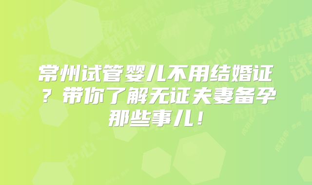 常州试管婴儿不用结婚证?带你了解无证夫妻备孕那些事儿!