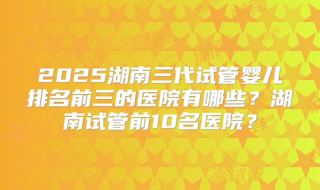 2025湖南三代试管婴儿排名前三的医院有哪些?湖南试管前10名医院?