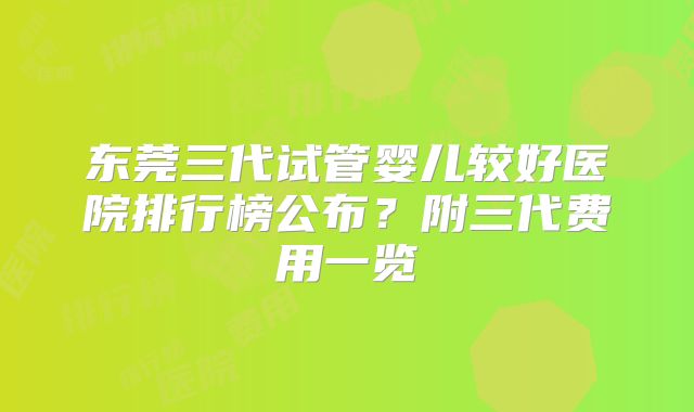 东莞三代试管婴儿较好医院排行榜公布？附三代费用一览