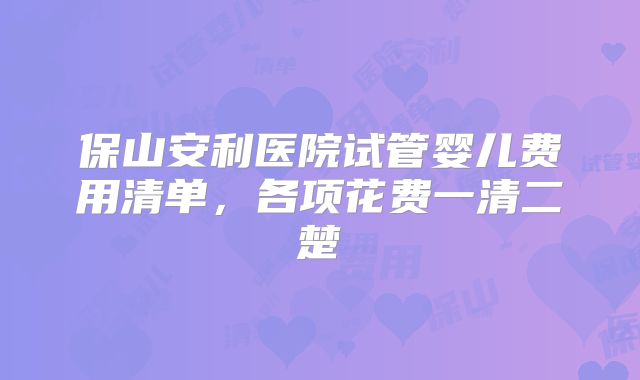 保山安利医院试管婴儿费用清单,各项花费一清二楚