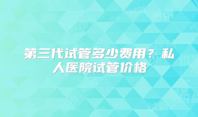 第三代试管多少费用？私人医院试管价格