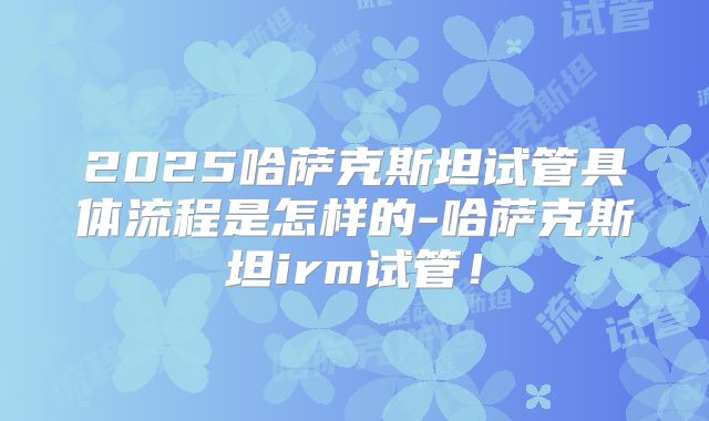 2025哈萨克斯坦试管具体流程是怎样的-哈萨克斯坦irm试管！